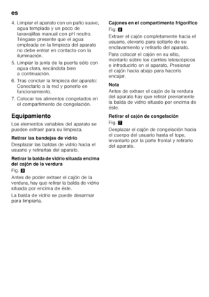 Page 132es 
132
4. Limpiar el aparato con un paño suave, 
agua templada y un poco de  
lavavajillas manual con pH neutro.  
Téngase presente que el agua 
empleada en la limpieza del aparato 
no debe entrar en contacto con la  
iluminación.
5. Limpiar la junta de la puerta sólo con  agua clara, secándola bien  
a continuación.
6. Tras concluir la limpieza del aparato:  Conectarlo a la red y ponerlo en  
funcionamiento.
7. Colocar los alimentos congelados en  el compartimento de congelación.
Equipamiento 
Los...