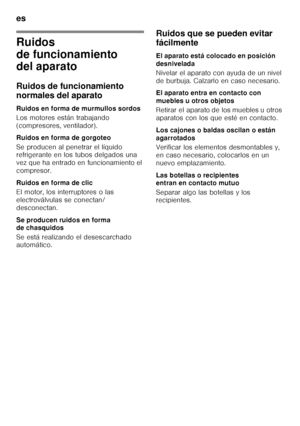 Page 134es 
134
Ruidos  
de funcionamiento  
del aparato 
Ruidos de funcionamiento  
normales del aparato 
Ruidos en forma de murmullos sordos 
Los motores están trabajando  
(compresores, ventilador). 
Ruidos en forma de gorgoteo 
Se producen al penetrar el líquido  
refrigerante en los tubos delgados una  
vez que ha entrado en funcionamiento el  
compresor. 
Ruidos en forma de clic 
El motor, los interruptores o las  
electroválvulas se conectan/ 
desconectan. 
Se producen ruidos en forma  
de chasquidos 
Se...