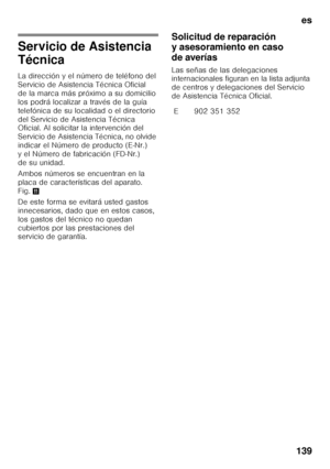 Page 139es
139
Servicio de Asistencia  
Técnica 
La dirección y el número de teléfono del  
Servicio de Asistencia Técnica Oficial 
de la marca más próximo a su domicilio 
los podrá localizar a través de la guía  
telefónica de su localidad o el directorio  
del Servicio de Asistencia Técnica  
Oficial. Al solicitar la intervención del  
Servicio de Asistencia Técnica, no olvide 
indicar el Número de producto (E-Nr.) 
y el Número de fabricación (FD-Nr.) 
de su unidad. 
Ambos números se encuentran en la  
placa...