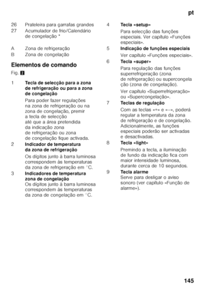 Page 145pt
145
Elementos de comando 
Fig.
2
26 Prateleira para garrafas grandes 
27 Acumulador de frio/Calendário 
de congelação *
A Zona de refrigeração
B Zona de congelação 
1 Tecla de selecção para a zona  
de refrigeração ou para a zona 
de congelação 
Para poder fazer regulações  
na zona de refrigeração ou na  
zona de congelação, premir  
a tecla de selecção  
até que a área pretendida 
da indicação zona 
de refrigeração ou zona 
de congelação fique activada.
2 Indicador de temperatura 
da zona de...