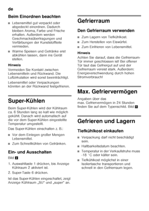 Page 16de 
16
Beim Einordnen beachten
■Lebensmittel gut verpackt oder  
abgedeckt einordnen. Dadurch  
bleiben Aroma, Farbe und Frische 
erhalten. Außerdem werden 
Geschmacksübertragungen und 
Verfärbungen der Kunststoffteile 
vermieden.
■Warme Speisen und Getränke erst  
abkühlen lassen, dann ins Gerät  
stellen.
Hinweis 
Vermeiden Sie Kontakt zwischen  
Lebensmitteln und Rückwand. Die  
Luftzirkulation wird sonst beeinträchtigt. 
Lebensmittel oder Verpackungen  
könnten an der Rückwand festgefrieren....