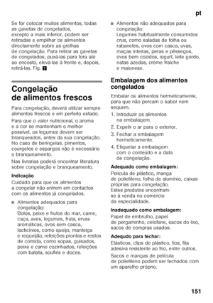 Page 151pt
151
Se for colocar muitos alimentos, todas  
as gavetas de congelados,  
excepto a mais inferior, podem ser 
retiradas e empilhar os alimentos 
directamente sobre as grelhas 
de congelação. Para retirar as gavetas  
de congelados, puxá-las para fora até  
ao encosto, elevá-las à frente e, depois, 
retirá-las. Fig.
7
Congelação  
de alimentos frescos 
Para congelação, deverá utilizar sempre  
alimentos frescos e em perfeito estado. 
Para que o valor nutricional, o aroma  
e a cor se mantenham o melhor...