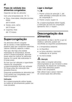 Page 152pt 
152
Prazo de validade dos  
alimentos congelados 
Depende do tipo de alimento. 
Com uma temperatura de -18 °C:
■Peixe, charcutaria, refeições prontas,  
bolos: 
até 6 meses
■Queijo, aves, carne: 
até 8 meses
■Legumes, fruta: 
até 12 meses
Supercongelação 
Os alimentos devem congelar  
atéaonúcleo omais rapidamente 
possível, para que conservem vitaminas,  
valores nutritivos, aspecto e sabor. 
Para que não haja uma subida  
indesejada de temperatura, deverá  
activar a Supercongelação, algumas...