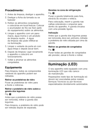 Page 155pt
155
Procedimento: 
1. Antes da limpeza, desligar o aparelho. 
2. Desligar a ficha da tomada ou os 
fusíveis!
3. Retirar os alimentos congelados  e colocá-los em local frescos. Colocar  
o acumulador de frio (se fizer parte 
do equipamento) sobre os alimentos.
4. Limpar o aparelho com um pano  macio, água morna e um produto 
de limpeza neutro.  A água  
da limpeza não pode infiltrar-se  
na iluminação.
5. Limpar o vedante da porta só com  água limpa e depois secar bem.
6. Depois da limpeza: Ligar...