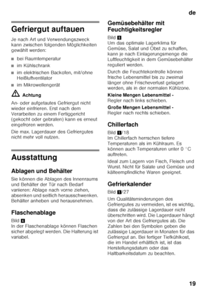 Page 19de19
Gefriergut auftauen 
Je nach Art und Verwendungszweck  
kann zwischen folgenden Möglichkeiten  
gewählt werden:
■bei Raumtemperatur
■im Kühlschrank
■im elektrischen Backofen, mit/ohne  
Heißluftventilator
■im Mikrowellengerät
ã= Achtung
An- oder aufgetautes Gefriergut nicht  
wieder einfrieren. Erst nach dem 
Verarbeiten zu einem Fertiggericht  
(gekocht oder gebraten) kann es erneut  
eingefroren werden. 
Die max. Lagerdauer des Gefriergutes  
nicht mehr voll nutzen.
Ausstattung 
Ablagen und...