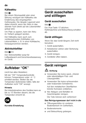 Page 20de 
20
Kälteakku 
Bild
6 
Bei einem Stromausfall oder einer  
Störung verzögert der Kälteakku die 
Erwärmung des eingelagerten 
Gefriergutes. Die längste Lagerzeit wird  
dabei erreicht, wenn der Akku in das  
oberste Fach direkt auf die Lebensmittel 
gelegt wird. 
Um Platz zu sparen, kann der Akku  
im Türfach gelagert werden. 
Der Kälteakku kann auch zum  
vorübergehenden Kühlhalten von  
Lebensmitteln, z. B. in einer Kühltasche, 
herausgenommen werden. 
Aktivkohlefilter 
Bild 1/24
Der Aktivkohlefilter...