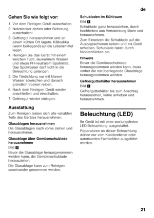 Page 21de21
Gehen Sie wie folgt vor: 
1. Vor dem Reinigen Gerät ausschalten. 
2. Netzstecker ziehen oder Sicherung 
ausschalten!
3. Gefriergut herausnehmen und an  einem kühlen Ort lagern. Kälteakku  
(wenn beiliegend) auf die Lebensmittel 
legen.
4. Reinigen Sie das Gerät mit einem  weichen Tuch, lauwarmem Wasser 
und etwas PH-neutralem Spülmittel.   
Das Spülwasser darf nicht in die  
Beleuchtung gelangen.
5. Die Türdichtung nur mit klarem  Wasser abwischen und danach 
gründlich trocken reiben.
6. Nach dem...