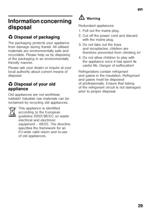 Page 29en29
Information concerning  
disposal 
* Disposal of packaging
The packaging protects your appliance  
from damage during transit. All utilised 
materials are environmentally safe and 
recyclable. Please help us by disposing 
of the packaging in an environmentally  
friendly manner. 
Please ask your dealer or inquire at your  
local authority about current means of  
disposal. 
*  Disposal of your old 
appliance 
Old appliances are not worthless  
rubbish! Valuable raw materials can be  
reclaimed by...