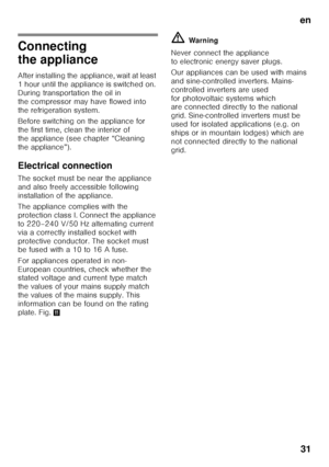 Page 31en31
Connecting  
the appliance 
After installing the appliance, wait at least  
1 hour until the appliance is switched on. 
During transportation the oil in 
the compressor may have flowed into  
the refrigeration system. 
Before switching on the appliance for  
the first time, clean the interior of 
the appliance (see chapter “Cleaning 
the appliance”). 
Electrical connection 
The socket must be near the appliance  
and also freely accessible following 
installation of the appliance.  
The appliance...