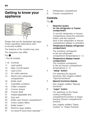 Page 32en 
32
Getting to know your  
appliance 
Please fold out the illustrated last page.  
These operating instructions refer  
to several models. 
The features of the models may vary. 
The diagrams may differ. 
Fig.1
* Not all models. Controls 
Fig. 
2
1-10 Controls 
11 Light switch
12 Main On/Off switch
13 Light (LED)
14 Air outlet opening
15 Shelf in the refrigerator  compartment
16 Bottle shelf 
17 Vegetable container 
18 Chiller container
19 Freezer drawer
20 Freezer shelf
21 Height-adjustable feet
22...