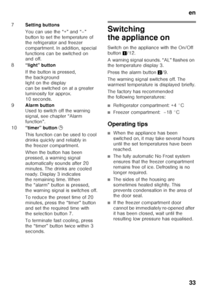 Page 33en33
Switching  
the appliance on 
Switch on the appliance with the On/Off  
button 1/12. 
A warning signal sounds. “AL” flashes on  
the temperature display 3. 
Press the alarm button 2/9. 
The warning signal switches off. The  
warmest temperature is displayed briefly. 
The factory has recommended  
the following temperatures:
■Refrigerator compartment: +4 °C
■Freezer compartment:  –18 °C
Operating tips
■When the appliance has been  
switched on, it may take several hours 
until the set temperatures...