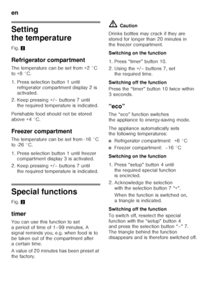 Page 34en 
34
Setting  
the temperature 
Fig. 2
Refrigerator compartment 
The temperature can be set from +2 °C  
to +8 °C. 
1. Press selection button 1 until  refrigerator compartment display 2 is  
activated.
2. Keep pressing +/– buttons 7 until  the required temperature is indicated.
Perishable food should not be stored  
above +4 °C. 
Freezer compartment 
The temperature can be set from -16 °C  
to -26 °C. 
1. Press selection button 1 until freezer  compartment display 3 is activated.
2. Keep pressing +/–...