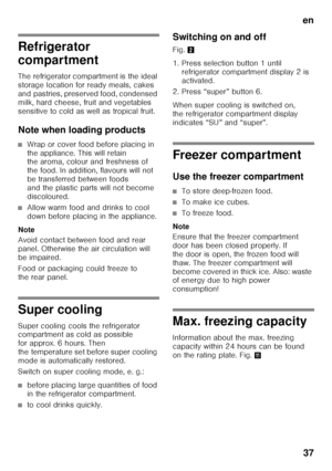 Page 37en37
Refrigerator  
compartment 
The refrigerator compartment is the ideal  
storage location for ready meals, cakes 
and pastries, preserved food, condensed 
milk, hard cheese, fruit and vegetables  
sensitive to cold as well as tropical fruit. 
Note when loading products
■Wrap or cover food before placing in  
the appliance. This will retain  
the aroma, colour and freshness of  
the food. In addition, flavours will not 
be transferred between foods 
and the plastic parts will not become 
discoloured....