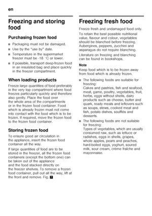 Page 38en 
38
Freezing and storing  
food 
Purchasing frozen food
■Packaging must not be damaged.
■Use by the “use by” date.
■Temperature in the supermarket  
freezer must be -18 °C or lower.
■If possible, transport deep-frozen food  
in an insulated bag and place quickly 
in the freezer compartment.
When loading products 
Freeze large quantities of food preferably  
in the very top compartment where food  
freezes particularly quickly and therefore  
also gently. Place the food over 
the whole area of the...