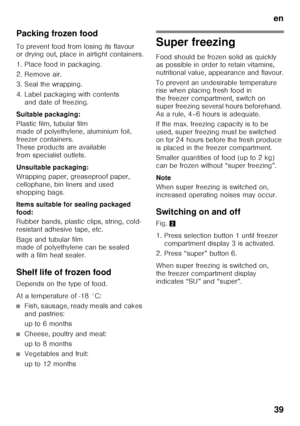 Page 39en39
Packing frozen food 
To prevent food from losing its flavour  
or drying out, place in airtight containers. 
1. Place food in packaging. 
2. Remove air.
3. Seal the wrapping. 
4. Label packaging with contents 
and date of freezing.
Suitable packaging: 
Plastic film, tubular film  
made of polyethylene, aluminium foil,  
freezer containers. 
These products are available 
from specialist outlets. 
Unsuitable packaging: 
Wrapping paper, greaseproof paper,  
cellophane, bin liners and used 
shopping...