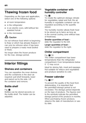 Page 40en 
40
Thawing frozen food 
Depending on the type and application,  
select one of the following options:
■at room temperature
■in the refrigerator
■in an electric oven, with/without fan  
assisted hot-air
■in the microwave
ã= Caution
Do not refreeze food which is beginning  
to thaw or which has already thawed. It 
can only be refrozen when it has been  
used to prepare a ready meal (boiled  
or fried). 
No longer store the frozen produce  
for the max. storage period.
Interior fittings 
Shelves and...