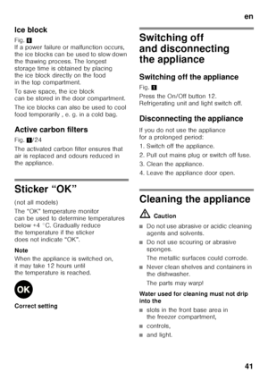Page 41en41
Ice block 
Fig.
6 
If a power failure or malfunction occurs,  
the ice blocks can be used to slow down 
the thawing process. The longest 
storage time is obtained by placing  
the ice block directly on the food  
in the top compartment. 
To save space, the ice block  
can be stored in the door compartment. 
The ice blocks can also be used to cool  
food temporarily , e. g. in a cold bag. 
Active carbon filters 
Fig.  1/24
The activated carbon filter ensures that  
air is replaced and odours reduced...