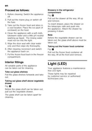 Page 42en 
42
Proceed as follows: 
1. Before cleaning: Switch the appliance 
off.
2. Pull out the mains plug or switch off  the fuse.
3. Take out the frozen food and store in  a cool location. Place the ice pack (if  
enclosed) on the food.
4. Clean the appliance with a soft cloth,  lukewarm water and a little pH neutral 
washing-up liquid.  The rinsing water  
must not run into the light.
5. Wipe the door seal with clear water  only and then wipe dry thoroughly.
6. After cleaning reconnect and switch  the...