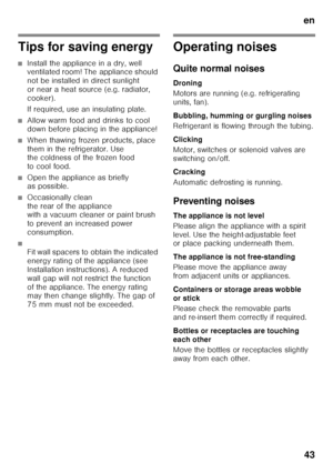 Page 43en43
Tips for saving energy
■Install the appliance in a dry, well  
ventilated room! The appliance should  
not be installed in direct sunlight  
or near a heat source (e.g. radiator, 
cooker). 
If required, use an insulating plate.
■Allow warm food and drinks to cool  
down before placing in the appliance!
■When thawing frozen products, place  
them in the refrigerator. Use  
the coldness of the frozen food  
to cool food.
■Open the appliance as briefly  
as possible.
■Occasionally clean  
the rear of...