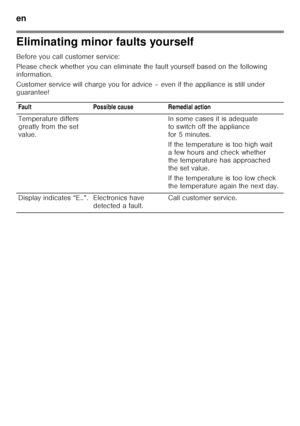 Page 44en 
44
Eliminating minor faults yourself 
Before you call customer service: 
Please check whether you can eliminate the fault yourself based on the following 
information. 
Customer service will charge you for advice – even i f the appliance is still under 
guarantee!
Fault Possible cause Remedial action 
Temperature differs  
greatly from the set  
value. In some cases it is adequate 
to switch off the appliance  
for 5 minutes. 
If the temperature is too high wait  
a few hours and check whether 
the...