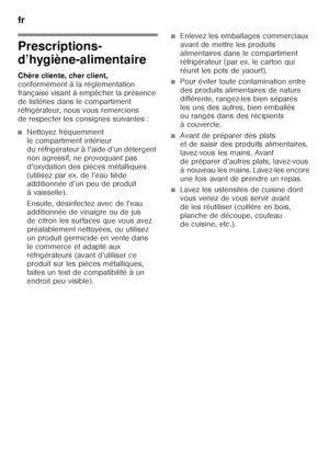 Page 48fr 
48
f r Ta ble  de s m at iè re sf
rM od e d’em ploi
Prescriptions- 
d’hygiène-alimentaire 
Chère cliente, cher client,   
conformément à la réglementation  
française visant à empêcher la présence 
de listéries dans le compartiment  
réfrigérateur, nous vous remercions  
de respecter les consignes suivantes :
■Nettoyez fréquemment  
le compartiment intérieur 
du réfrigérateur à l’aide d’un détergent 
non agressif, ne provoquant pas 
d’oxydation des pièces métalliques 
(utilisez par ex. de l’eau tiède...