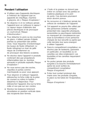 Page 50fr 
50
Pendant l’utilisation
■N’utilisez pas d’appareils électriques  
à l’intérieur de l’appareil (par ex.  
appareils de chauffage, machine 
àglaçons, etc.). Risque d’explosion!
■Ne dégivrez ni et ne nettoyez jamais  
l’appareil avec un nettoyeur à vapeur ! 
La vapeur risque d’atteindre des 
pièces électriques et de provoquer 
un court-circuit. Risque 
d’électrocution !
■Pour détacher le givre ou les couches  
de glace, n’utilisez jamais d’objets 
pointus ou présentant des arêtes  
vives. Vous...