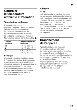 Page 53fr
53
Contrôler  
la température  
ambiante et l'aération 
Température ambiante 
L’appareil a été conçu  
pour une catégorie climatique précise. 
Suivant la catégorie climatique, 
l’appareil est utilisable dans les  
températures ambiantes suivantes. 
La catégorie climatique de l’appareil  
figure sur sa plaque signalétique, Fig. +.
Remarque 
L’appareil est entièrement fonctionnel  
à l’intérieur des limites de température 
ambiante prévues dans la catégorie  
climatique indiquée. Si un appareil de...