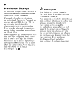 Page 54fr 
54
Branchement électrique 
La prise doit être proche de l’appareil et  
demeurer librement accessibles même 
après avoir installé ce dernier.  
L’appareil est conforme à la classe  
de protection I. Raccordez l’appareil au  
courant alternatif 220–240 V / 50 Hz,  
via une prise femelle installée 
réglementairement et comportant un  
fil de terre. La prise doit être protégée  
par un fusible supportant un ampérage 
de 10 A à 16 A. 
Sur les appareils qui fonctionneront dans  
des pays non européens, il...