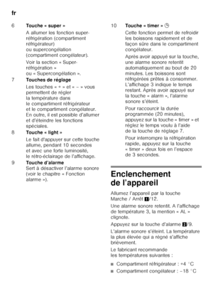 Page 56fr 
56
Enclenchement  
de l’appareil 
Allumez l’appareil par la touche  
Marche / Arrêt1/12. 
Une alarme sonore retentit. A l’affichage 
de température 3, la mention « AL » 
clignote. 
Appuyez sur la touche d’alarme 2/9. 
L’alarme sonore s’éteint. La température  
la plus élevée qui a régné s’affiche 
brièvement. 
Le fabricant recommande  
les températures suivantes :
■Compartiment réfrigérateur : +4 °C
■Compartiment congélateur : –18 °C
6
Touche « super » 
A allumer les fonction super- 
réfrigération...