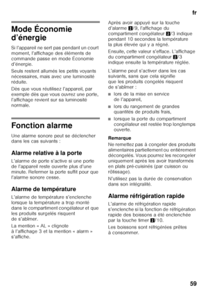 Page 59fr
59
Mode Économie  
d’énergie 
Si l’appareil ne sert pas pendant un court  
moment, l’affichage des éléments de 
commande passe en mode Économie 
d’énergie. 
Seuls restent allumés les petits voyants  
nécessaires, mais avec une luminosité 
réduite. 
Dès que vous réutilisez l’appareil, par  
exemple dès que vous ouvrez une porte, 
l’affichage revient sur sa luminosité 
normale.
Fonction alarme 
Une alarme sonore peut se déclencher  
dans les cas suivants : 
Alarme relative à la porte 
L’alarme de porte...