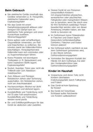 Page 7de7
Beim Gebrauch
■Nie elektrische Geräte innerhalb des  
Gerätes verwenden (z. B. Heizgeräte,  
elektrische Eisbereiter usw.). 
Explosionsgefahr!
■Nie das Gerät mit einem  
Dampfreinigungsgerät abtauen oder 
reinigen! Der Dampf kann an 
elektrische Teile gelangen und einen 
Kurzschluss auslösen. 
Stromschlaggefahr!
■Keine spitzen oder scharfkantigen  
Gegenstände verwenden, um Reif- 
und Eisschichten zu entfernen. Sie  
könnten damit die Kältemittel-Rohre  
beschädigen. Herausspritzendes 
Kältemittel...