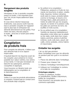 Page 62fr 
62
Rangement des produits  
surgelés 
Introduisez le bac à produits congelés  
jusqu’à la butée, c’est important pour  
que l’air circule impeccablement dans 
l’appareil. 
Si vous devez stocker beaucoup  
d’aliments, vous pouvez sortir tous les 
bacs à produits congelés de l’appareil  
sauf le plus bas et entreposer les  
aliments directement sur les grilles. Pour  
retirer les bacs, tirez-les jusqu’à  
la butée ; levez-les à l’avant puis sortez-
les. Fig.
7
Congélation  
de produits frais 
Pour...