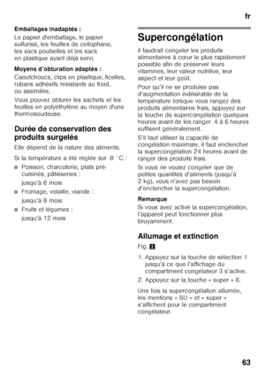 Page 63fr
63
Emballages inadaptés : 
Le papier d'emballage, le papier  
sulfurisé, les feuilles de cellophane,  
les sacs poubelles et les sacs 
en plastique ayant déjà servi. 
Moyens d’obturation adaptés : 
Caoutchoucs, clips en plastique, ficelles,  
rubans adhésifs résistants au froid, 
ou assimilés. 
Vous pouvez obturer les sachets et les  
feuilles en polyéthylène au moyen d'une 
thermosoudeuse. 
Durée de conservation des  
produits surgelés 
Elle dépend de la nature des aliments. 
Si la...