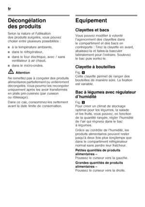 Page 64fr 
64
Décongélation  
des produits 
Selon la nature et l'utilisation  
des produits surgelés, vous pouvez 
choisir entre plusieurs possibilités :
■à la température ambiante,
■dans le réfrigérateur,
■dans le four électrique, avec / sans  
ventilateur à air chaud,
■dans le micro-ondes.
ã= Attention
Ne remettez pas à congeler des produits  
alimentaires partiellement ou entièrement  
décongelés. Vous pourrez les recongeler  
uniquement après les avoir transformés 
en plats pré-cuisinés (par cuisson 
ou...