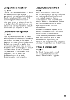 Page 65fr
65
Compartiment fraîcheur 
Fig.
1/18 
Dans le compartiment fraîcheur, il règne  
des températures plus basses 
que dans le compartiment réfrigérateur. 
Des températures inférieures à 0 °C  
peuvent également se manifester. 
Idéal pour ranger le poisson, la viande  
et la charcuterie. Ne convient pas pour  
les salades, les légumes et les produits  
alimentaires qui craignent le froid. 
Calendrier de congélation 
Fig. 1/27
Il est important de respecter la durée  
de congélation autorisée pour éviter...