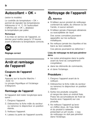 Page 66fr 
66
Autocollant « OK » 
(selon le modèle) 
Le contrôle de température « OK »  
permet de signaler les températures 
inférieures à +4 °C. Si l’autocollant  
n’affiche pas « OK », abaissez  
la température par palier. 
Remarque 
A la mise en service de l’appareil, ce  
dernier peut mettre jusqu’à 12 heures 
avant d’atteindre la température correcte. 
Réglage correct
Arrêt et remisage  
de l'appareil 
Coupure de l’appareil 
Fig.1
Appuyez sur la touche Marche / Arrêt 12. 
Le groupe frigorifique et...