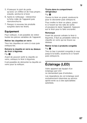 Page 67fr
67
5. N’essuyez le joint de porte 
qu’avec un chiffon et de l’eau propre ;  
ensuite, séchez-le à fond.
6. Après le nettoyage : rebranchez  la fiche mâle de l’appareil puis 
réenclenchez-le.
7. Rangez à nouveau les produits  surgelés dans les tiroirs.
Equipement 
Pour nettoyer, il est possible de retirer  
toutes les pièces variables de l’appareil. 
Retirer les clayettes en verre 
Tirez les clayettes en verre à vous puis  
extrayez-les. 
Extraire la clayette en verre au dessus  
du tiroir à légumes...