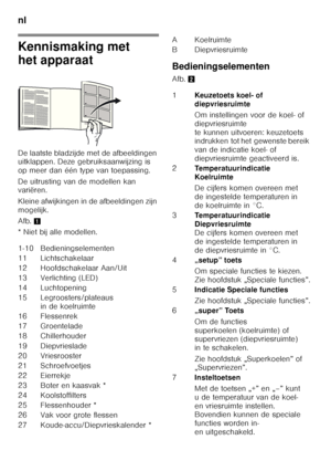 Page 78nl 
78
Kennismaking met  
het apparaat 
De laatste bladzijde met de afbeeldingen  
uitklappen. Deze gebruiksaanwijzing is  
op meer dan één type van toepassing. 
De uitrusting van de modellen kan  
variëren. 
Kleine afwijkingen in de afbeeldingen zijn  
mogelijk. 
Afb.1
* Niet bij alle modellen. Bedieningselementen 
Afb.
2
1-10 Bedieningselementen 
11 Lichtschakelaar 
12 Hoofdschakelaar Aan/Uit
13 Verlichting (LED)
14 Luchtopening
15 Legroosters/plateaus  in de koelruimte
16 Flessenrek
17 Groentelade
18...