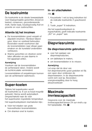 Page 83nl
83
De koelruimte 
De koelruimte is de ideale bewaarplaats  
voor klaargemaakte gerechten, brood en  
banket, conserven, gecondenseerde  
melk, harde kaas, koudegevoelig fruit en 
groente en voor zuidvruchten. 
Attentie bij het inruimen
■De levensmiddelen goed verpakt of  
afgedekt inruimen. Hierdoor blijven 
geur, kleur en versheid behouden.  
Bovendien wordt voorkomen dat  
de levensmiddelen naar elkaar gaan  
smaken en de kunststof onderdelen 
verkleuren.
■Warme gerechten en dranken eerst  
laten...