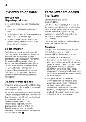 Page 84nl 
84
Invriezen en opslaan 
Inkopen van  
diepvriesproducten
■De verpakking mag niet beschadigd  
zijn.
■Neem de houdbaarheidsdatum in  
acht.
■De temperatuur in de verkoop-koelkist  
moet -18 °C of kouder zijn.
■De diepvriesproducten liefst in een  
koeltas transporteren en snel in de  
diepvriesruimte leggen.
Bij het inruimen 
Grote levensmiddelhoeveelheden bij  
voorkeur in het bovenste vak invriezen;  
daar worden ze bijzonder snel en  
daardoor ook behoedzaam ingevroren. 
De levensmiddelen naast...