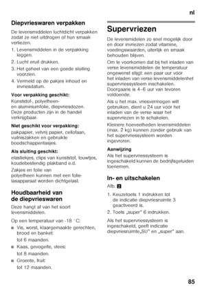 Page 85nl
85
Diepvrieswaren verpakken 
De levensmiddelen luchtdicht verpakken  
zodat ze niet uitdrogen of hun smaak  
verliezen. 
1. Levensmiddelen in de verpakking 
leggen.
2. Lucht eruit drukken. 
3. Het geheel van een goede sluiting  voorzien.
4. Vermeld op de pakjes inhoud en  invriesdatum.
Voor verpakking geschikt: 
Kunststof-, polyetheen-  
en aluminiumfolie, diepvriesdozen. 
Deze producten zijn in de handel 
verkrijgbaar. 
Niet geschikt voor verpakking: 
pakpapier, vetvrij papier, cellofaan,...