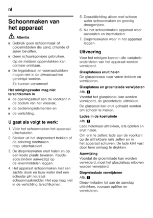 Page 88nl 
88
Schoonmaken van  
het apparaat ã=Attentie
■Gebruik geen schoonmaak of  
oplosmiddelen die zand, chloride of 
zuren bevatten.
■Geen schuursponsjes gebruiken. 
Op de metalen oppervlakken kan  
corrosie ontstaan.
■De legplateaus en voorraadvakken  
mogen niet in de afwasmachine 
gereinigd worden. 
Ze kunnen vervormen!
Het reinigingswater mag niet  
terechtkomen in
■de openingssleuf aan de voorkant in  
de bodem van het vriesvak,
■de bedieningselementen en
■de verlichting.
U gaat als volgt te werk:...