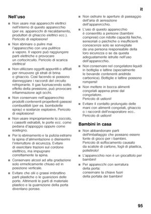 Page 95it
95
Nell’uso
■Non usare mai apparecchi elettrici  
nell’interno di questo apparecchio  
(per es. apparecchi di riscaldamento, 
produttori di ghiaccio elettrici ecc.). 
Pericolo di esplosione!
■Non sbrinare o pulire mai  
l’apparecchio con una pulitrice 
a vapore. Il vapore può raggiungere 
parti elettriche e provocare 
un cortocircuito. Pericolo di scarica  
elettrica!
■Non utilizzare oggetti appuntiti o affilati  
per rimuovere gli strati di brina  
o ghiaccio. Così facendo si possono  
danneggiare i...