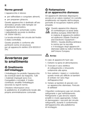 Page 96it 
96
Norme generali 
L’apparecchio è idoneo
■per raffreddare e congelare alimenti,
■per preparare ghiaccio.
Questo apparecchio è destinato all’uso  
domestico privato nelle famiglie ed  
all’ambiente domestico. 
L’apparecchio è schermato contro  
i radiodisturbi secondo la direttiva  
UE 2004/108/EC. 
La tenuta ermetica del circuito del freddo  
è stata controllata. 
Questo prodotto è conforme alle  
pertinenti norme di sicurezza 
per gli apparecchi elettrici (EN 60335-2- 
24).
Avvertenze per  
lo...