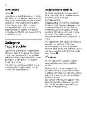 Page 98it 
98
Ventilazione 
Figura
3
L’aria lungo la parete posteriore e quelle  
laterali tende a scaldarsi, l'aria riscaldata  
deve poter defluire liberamente. In caso 
contrario il refrigeratore deve lavorare  
di più. Questo aumenta il consumo  
di energia elettrica. Perciò: evitare 
assolutamente di coprire o di ostruire  
le aperture di afflusso e deflusso dell'aria  
di raffreddamento.
Collegare  
l’apparecchio 
Dopo avere posizionato l’apparecchio,  
attendere circa 1 ore prima di metterlo 
in...