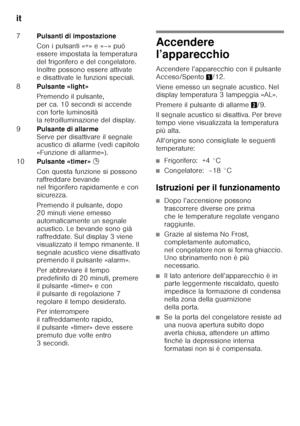 Page 100it 
100
Accendere  
l’apparecchio 
Accendere l’apparecchio con il pulsante  
Acceso/Spento1/12. 
Viene emesso un segnale acustico. Nel  
display temperatura 3 lampeggia «AL». 
Premere il pulsante di allarme 2/9. 
Il segnale acustico si disattiva. Per breve  
tempo viene visualizzata la temperatura 
più alta. 
All’origine sono consigliate le seguenti  
temperature:
■Frigorifero:  +4 °C
■Congelatore:  –18 °C
Istruzioni per il funzionamento
■Dopo l’accensione possono  
trascorrere diverse ore prima  
che le...