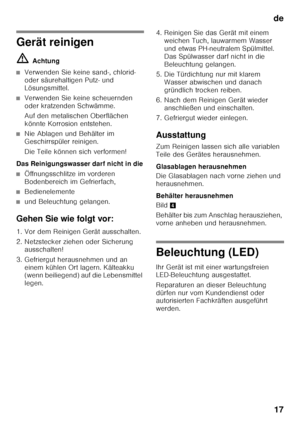 Page 17de17
Gerät reinigen ã= Achtung
■Verwenden Sie keine sand-, chlorid-  
oder säurehaltigen Putz- und 
Lösungsmittel.
■Verwenden Sie keine scheuernden  
oder kratzenden Schwämme. 
Auf den metalischen Oberflächen  
könnte Korrosion entstehen.
■Nie Ablagen und Behälter im  
Geschirrspüler reinigen. 
Die Teile können sich verformen!
Das Reinigungswasser darf nicht in die
■Öffnungsschlitze im vorderen  
Bodenbereich im Gefrierfach,
■Bedienelemente
■und Beleuchtung gelangen.
Gehen Sie wie folgt vor: 
1. Vor dem...