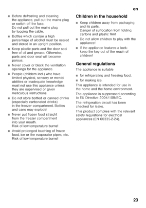 Page 23en23
■Before defrosting and cleaning  
the appliance, pull out the mains plug  
or switch off the fuse. 
Do not pull out the mains plug 
by tugging the cable.
■Bottles which contain a high  
percentage of alcohol must be sealed  
and stored in an upright position.
■Keep plastic parts and the door seal  
free of oil and grease. Otherwise, 
parts and door seal will become 
porous.
■Never cover or block the ventilation  
openings for the appliance.
■People (childern incl.) who have  
limited physical,...