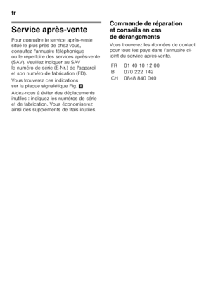 Page 56fr 
56
Service après-vente 
Pour connaître le service après-vente  
situé le plus près de chez vous,  
consultez l'annuaire téléphonique  
ou le répertoire des services après-vente 
(SAV). Veuillez indiquer au SAV 
le numéro de série (E-Nr.) de l'appareil 
et son numéro de fabrication (FD). 
Vous trouverez ces indications  
sur la plaque signalétique Fig.8
Aidez-nous à éviter des déplacements  
inutiles : indiquez les numéros de série 
et de fabrication. Vous économiserez 
ainsi des suppléments...