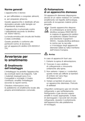 Page 59it
59
Norme generali 
L’apparecchio è idoneo
■per raffreddare e congelare alimenti,
■per preparare ghiaccio.
Questo apparecchio è destinato all’uso  
domestico privato nelle famiglie ed  
all’ambiente domestico. 
L’apparecchio è schermato contro  
i radiodisturbi secondo la direttiva  
UE 2004/108/EC. 
La tenuta ermetica del circuito del freddo  
è stata controllata. 
Questo prodotto è conforme alle  
pertinenti norme di sicurezza 
per gli apparecchi elettrici (EN 60335-2- 
24).
Avvertenze per  
lo...